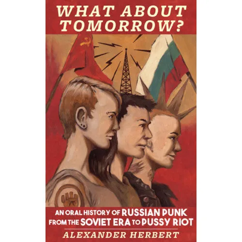 Alexander Herbert "What About Tomorrow? An Oral History Of Russian Punk From The Soviet Era To Pussy Riot" - Book